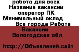 работа для всех › Название вакансии ­ оператор ПК › Минимальный оклад ­ 15 000 - Все города Работа » Вакансии   . Вологодская обл.